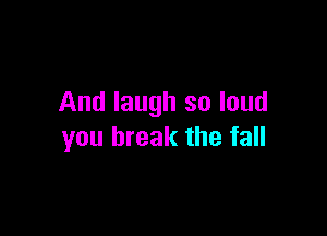 And laugh so loud

you break the fall