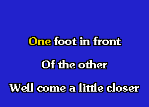 One foot in front

Of the other

Well come a litde closer