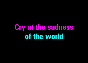 Cry at the sadness

of the world