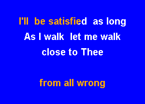 I'll be satisfied as long
As I walk let me walk
close to Thee

from all wrong