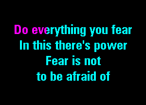 Do everything you fear
In this there's power

Fear is not
to be afraid of