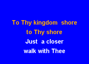 To Thy kingdom shore

to Thy shore
Just a closer
walk with Thee