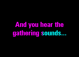 And you hear the

gathering sounds...