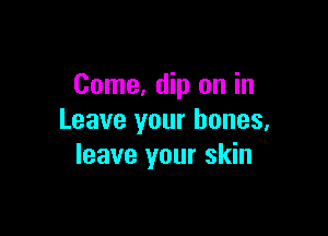 Come, dip on in

Leave your bones,
leave your skin