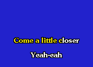 Come a litde closer

Yeah-eah