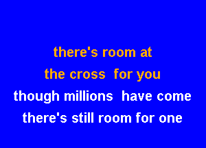 there's room at

the cross for you
though millions have come
there's still room for one
