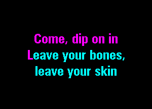 Come, dip on in

Leave your bones,
leave your skin