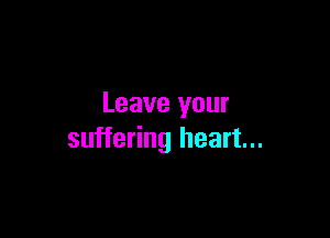 Leave your

suffering heart...