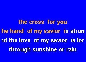 the cross for you
he hand of my savior is stron
1d the love of my savior is lor
through sunshine or rain