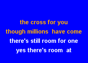 the cross for you

though millions have come
there's still room for one
yes there's room at