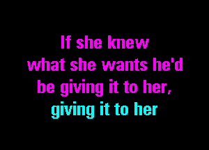 If she knew
what she wants he'd

be giving it to her.
giving it to her