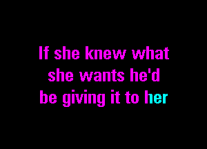 If she knew what

she wants he'd
be giving it to her