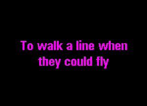 To walk a line when

they could fly