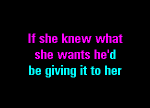 If she knew what

she wants he'd
be giving it to her