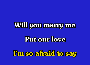 Will you marry me

Put our love

I'm so afraid to say