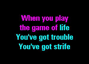 When you play
the game of life

You've got trouble
You've got strife
