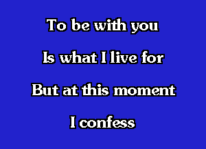 To be with you

Is what I live for
But at this moment

I confess