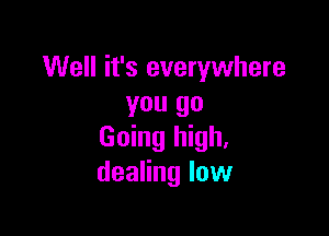 Well it's everywhere
you go

Going high,
dealing low