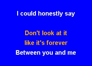 I could honestly say

Don't look at it
like it's forever
Between you and me
