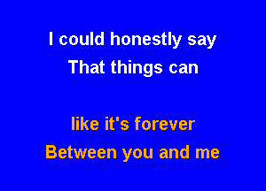 I could honestly say

That things can

like it's forever
Between you and me