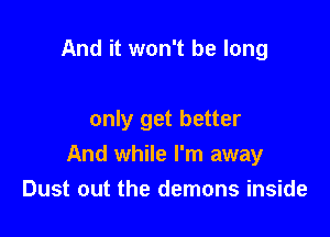 And it won't be long

only get better
And while I'm away
Dust out the demons inside