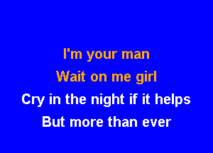 I'm your man

Wait on me girl
Cry in the night if it helps
But more than ever