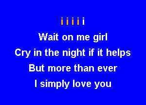 Wait on me girl

Cry in the night if it helps
But more than ever

I simply love you