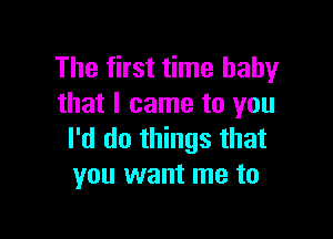 The first time baby
that I came to you

I'd do things that
you want me to