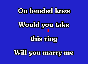 On bended knee
Would you take

this ring

Will you marry me