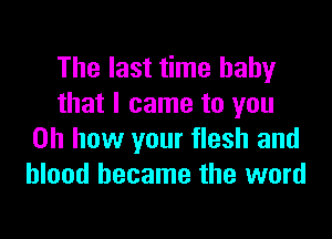The last time baby
that I came to you

Oh how your flesh and
blood became the word