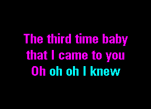 The third time baby

that I came to you
Oh oh oh I knew