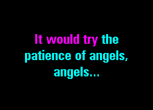 It would try the

patience of angels,
angels...