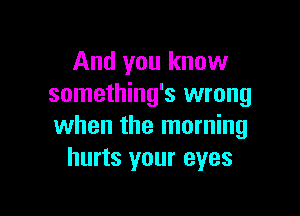 And you know
something's wrong

when the morning
hurts your eyes