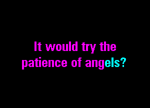 It would try the

patience of angels?