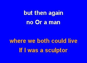 but then again
no Or a man

where we both could live

If I was a sculptor