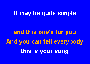 It may be quite simple

and this one's for you
And you can tell everybody

this is your song