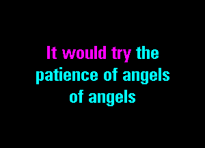 It would try the

patience of angels
of angels