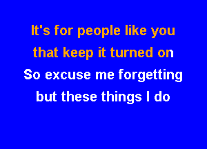 It's for people like you
that keep it turned on

So excuse me forgetting
but these things I do