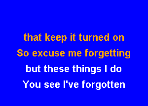 that keep it turned on

So excuse me forgetting
but these things I do
You see I've forgotten