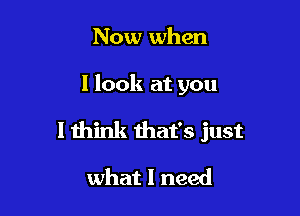 Now when

I look at you

I think that's just

what I need