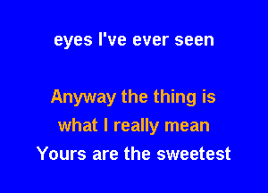 eyes I've ever seen

Anyway the thing is
what I really mean

Yours are the sweetest