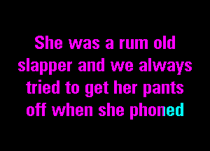She was a rum old
slapper and we always
tried to get her pants
off when she phoned