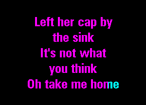 Left her cap by
the sink

It's not what
you think
Oh take me home