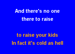 And there's no one
there to raise

to raise your kids
In fact it's cold as hell