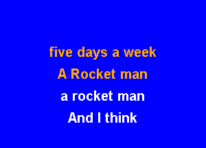 five days a week

A Rocket man
a rocket man
And I think