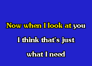 Now when I look at you

I think that's just

what I need