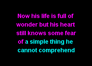 Now his life is full of
wonder but his heart

still knows some fear
of a simple thing he
cannot comprehend