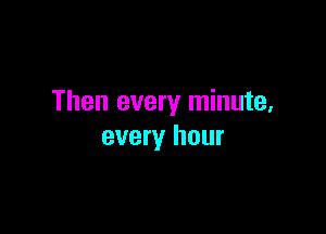 Then every minute,

every hour