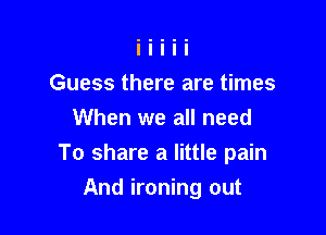 Guess there are times
When we all need
To share a little pain

And ironing out