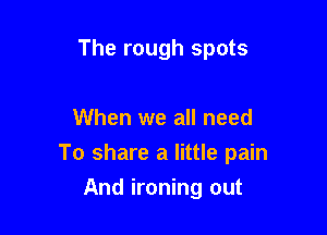 The rough spots

When we all need

To share a little pain

And ironing out